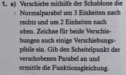 Verschiebe mithilfe der Schablone die 
Normalparabel um 3 Einheiten nach 
rechts und um 2 Einheiten nach 
oben. Zeichne für beide Verschie- 
bungen auch einige Verschiebungs- 
pfeile ein. Gib den Scheitelpunkt der 
verschobenen Parabel an und 
ermittle die Funktionsgleichung.