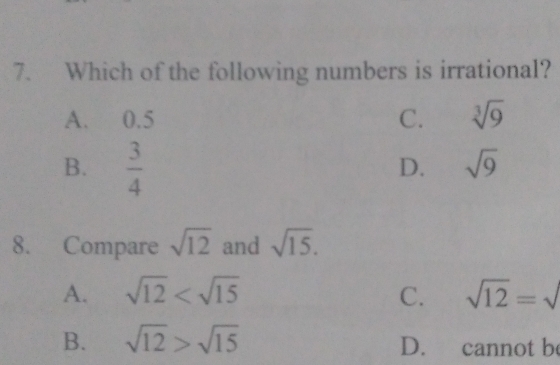 Which of the following numbers is irrational?
A. 0.5 C. sqrt[3](9)
B.  3/4 
D. sqrt(9)
8. Compare sqrt(12) and sqrt(15).
A. sqrt(12) C. sqrt(12)=sqrt()
B. sqrt(12)>sqrt(15) D. cannot be