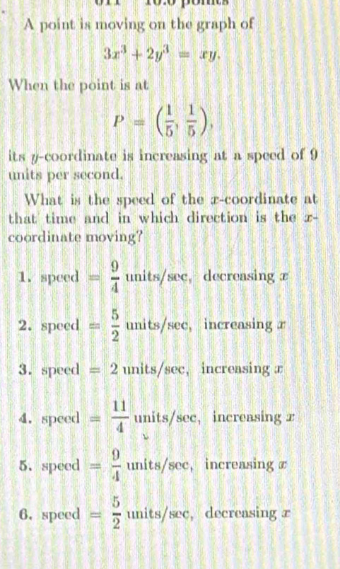 A point is moving on the graph of
3x^3+2y^3=xy. 
When the point is at
P=( 1/5 , 1/5 ), 
its y-coordinate is increasing at a speed of 9
units per second.
What is the speed of the x-coordinate at
that time and in which direction is the z -
coordinate moving?
1. speed = 9/4  units/sec, decreasing x
2. speed = 5/2  units/sec, increasing r
3. speed = 2 units/sec, increasing x
4. speed = 11/4  units/sec, increasing x
5. speed = 9/4  units/sec, , increasing x
6. speed = 5/2  v , decreasing x
nits/sec