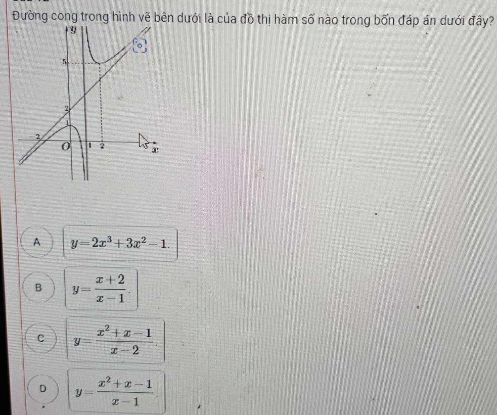 Đường cong trong hình vẽ bên dưới là của đồ thị hàm số nào trong bốn đáp án dưới đây?
A y=2x^3+3x^2-1.
B y= (x+2)/x-1 .
C y= (x^2+x-1)/x-2 .
D y= (x^2+x-1)/x-1 .