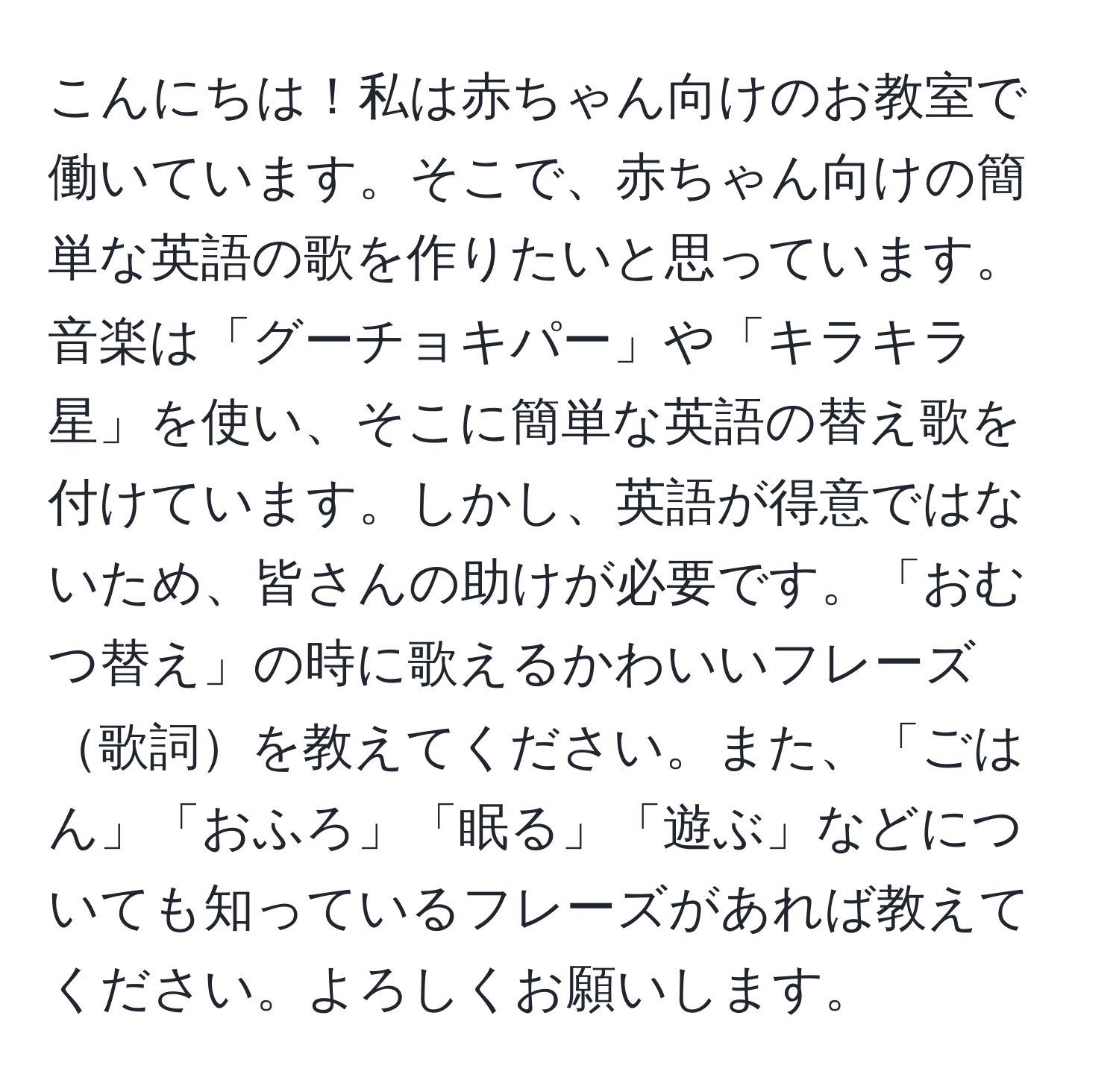 こんにちは！私は赤ちゃん向けのお教室で働いています。そこで、赤ちゃん向けの簡単な英語の歌を作りたいと思っています。音楽は「グーチョキパー」や「キラキラ星」を使い、そこに簡単な英語の替え歌を付けています。しかし、英語が得意ではないため、皆さんの助けが必要です。「おむつ替え」の時に歌えるかわいいフレーズ歌詞を教えてください。また、「ごはん」「おふろ」「眠る」「遊ぶ」などについても知っているフレーズがあれば教えてください。よろしくお願いします。