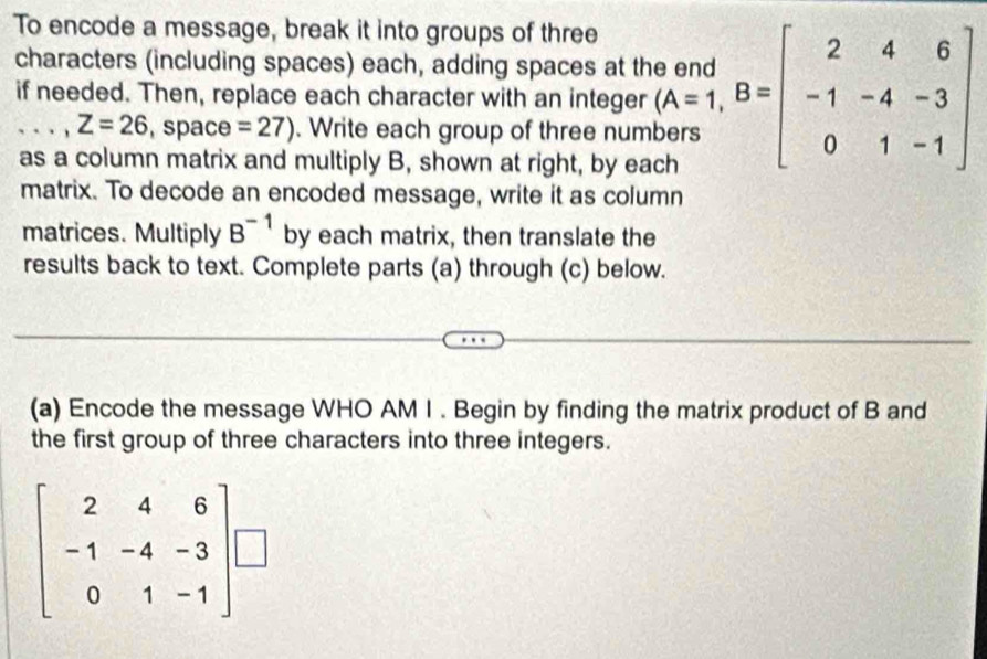 To encode a message, break it into groups of three 
characters (including spaces) each, adding spaces at the end 
if needed. Then, replace each character with an integer .beginarrayr and (A=1,B=beginbmatrix 2&4&6 -1&-4&-3 0&1&-1endbmatrix
Z=26. space =27). Write each group of three num 
as a column matrix and multiply B, shown at right, by each 
matrix. To decode an encoded message, write it as column 
matrices. Multiply B^(-1) by each matrix, then translate the 
results back to text. Complete parts (a) through (c) below. 
(a) Encode the message WHO AM I . Begin by finding the matrix product of B and 
the first group of three characters into three integers.
beginbmatrix 2&4&6 -1&-4&-3 0&1&-1endbmatrix