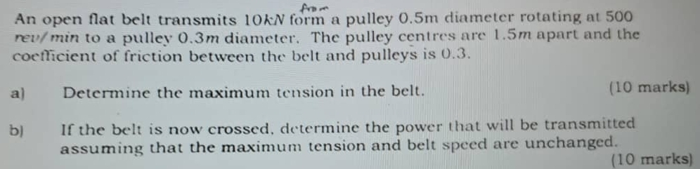 An open flat belt transmits 10kN form a pulley 0.5m diameter rotating at 500
rev/min to a pulley 0.3m diameter. The pulley centres are 1.5m apart and the 
coefficient of friction between the belt and pulleys is 0.3. 
a) Determine the maximum tension in the belt. (10 marks) 
b) If the belt is now crossed, determine the power that will be transmitted 
assuming that the maximum tension and belt speed are unchanged. 
(10 marks)