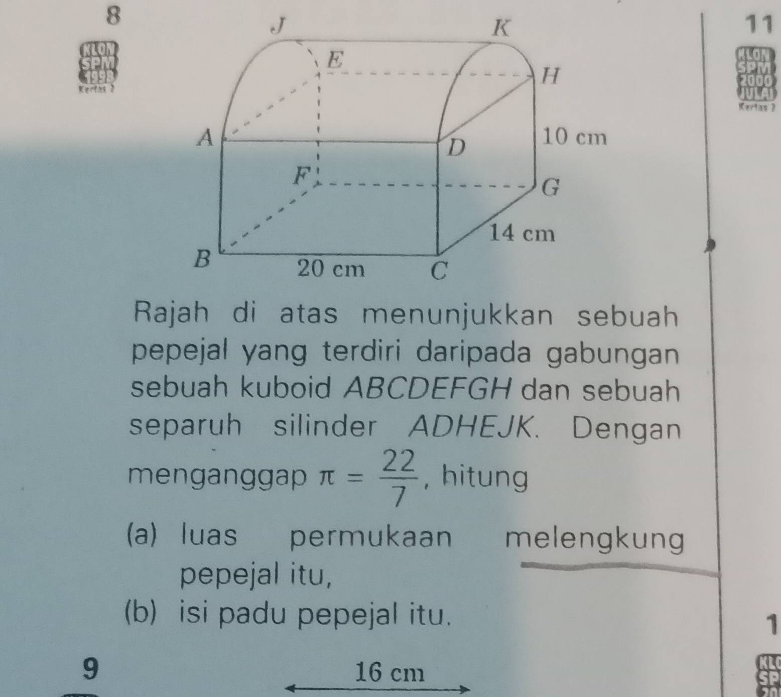 8 
11 
Kertas J 
Kertas 》 
Rajah di atas menunjukkan sebuah 
pepejal yang terdiri daripada gabungan 
sebuah kuboid ABCDEFGH dan sebuah 
separuh silinder ADHEJK. Dengan 
menganggap π = 22/7  , hitung 
a) luas permukaan melengkung 
pepejal itu, 
(b) isi padu pepejal itu. 
1 
9 16 cm