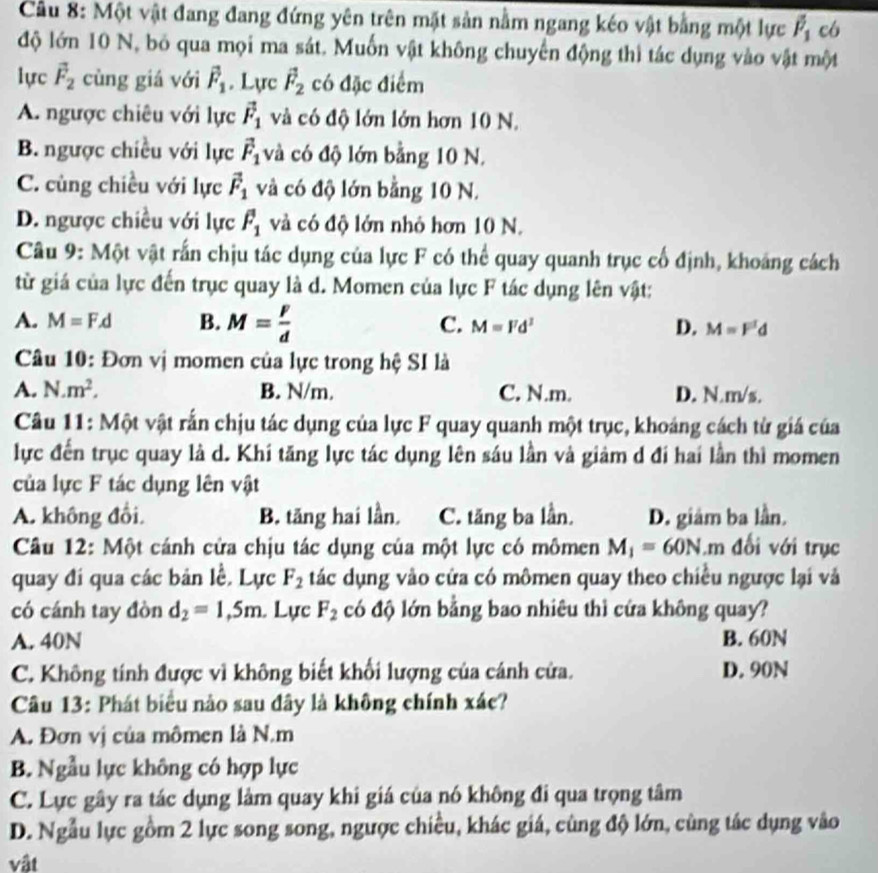 Cầu 8: Một vật đang đang đứng yên trên mặt sản nằm ngang kéo vật bằng một lực overline overline P_1 có
độ lớn 10 N, bỏ qua mọi ma sát. Muốn vật không chuyển động thì tác dụng vào vật một
lực vector F_2 cùng giá với vector F_1 Lực vector F_2 có đặc điểm
A. ngược chiêu với lực vector F_1 và có độ lớn lớn hơn 10 N.
B. ngược chiều với lực vector F_1 và có độ lớn bằng 10 N.
C. cùng chiều với lực vector F_1 và có độ lớn bằng 10 N.
D. ngược chiều với lực overline F_1 và có độ lớn nhỏ hơn 10 N.
Câu 9: Một vật rấn chịu tác dụng của lực F có thể quay quanh trục cổ định, khoảng cách
từ giá của lực đến trục quay là d. Momen của lực F tác dụng lên vật:
A. M=F.d B. M= F/d  C. M=Fd^2 D. M=F'd
Câu 10: Đơn vị momen của lực trong hệ SI là
A. N.m^2. B. N/m. C. N.m. D. N.m/s.
Câu 11: Một vật rấn chịu tác dụng của lực F quay quanh một trục, khoáng cách từ giá của
lực đến trục quay là d. Khí tăng lực tác dụng lên sáu lần và giảm d đi hai lần thì momen
của lực F tác dụng lên vật
A. không đổi. B. tăng hai lần. C. tăng ba lần. D. giâm ba lần.
Câu 12: Một cánh cửa chịu tác dụng của một lực có mômen M_1=60N.m đối với trục
quay đi qua các bản lễ. Lực F_2 tác dụng vào cửa có mômen quay theo chiều ngược lại và
có cánh tay đòn d_2=1,5m. Lực F_2 có độ lớn bằng bao nhiêu thì cứa không quay?
A. 40N B. 60N
C. Không tính được vì không biết khối lượng của cánh cửa. D. 90N
Câu 13: Phát biểu nào sau đây là không chính xác?
A. Đơn vị của mômen là N.m
B. Ngẫu lực không có hợp lực
C. Lực gây ra tác dụng làm quay khi giá của nó không đi qua trọng tâm
D. Ngẫu lực gồm 2 lực song song, ngược chiều, khác giá, cùng độ lớn, cùng tác dụng vào
vật