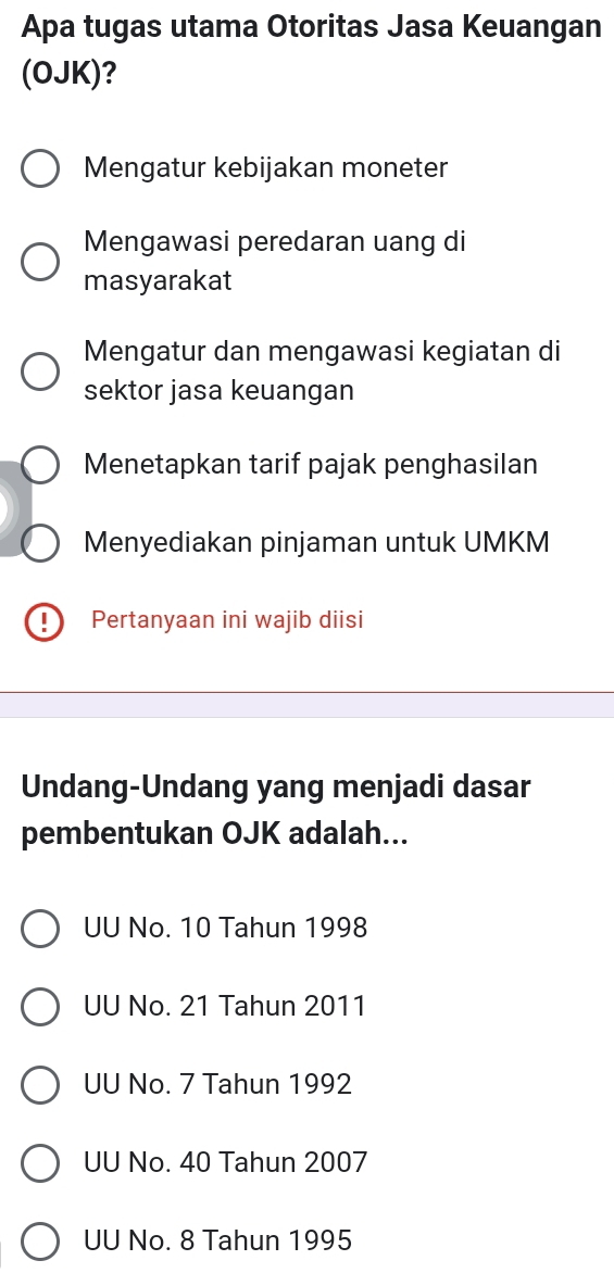 Apa tugas utama Otoritas Jasa Keuangan
(OJK)?
Mengatur kebijakan moneter
Mengawasi peredaran uang di
masyarakat
Mengatur dan mengawasi kegiatan di
sektor jasa keuangan
Menetapkan tarif pajak penghasilan
Menyediakan pinjaman untuk UMKM
Pertanyaan ini wajib diisi
Undang-Undang yang menjadi dasar
pembentukan OJK adalah...
UU No. 10 Tahun 1998
UU No. 21 Tahun 2011
UU No. 7 Tahun 1992
UU No. 40 Tahun 2007
UU No. 8 Tahun 1995