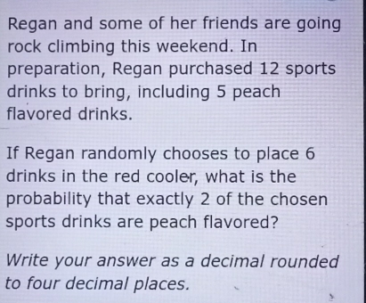 Regan and some of her friends are going 
rock climbing this weekend. In 
preparation, Regan purchased 12 sports 
drinks to bring, including 5 peach 
flavored drinks. 
If Regan randomly chooses to place 6
drinks in the red cooler, what is the 
probability that exactly 2 of the chosen 
sports drinks are peach flavored? 
Write your answer as a decimal rounded 
to four decimal places.