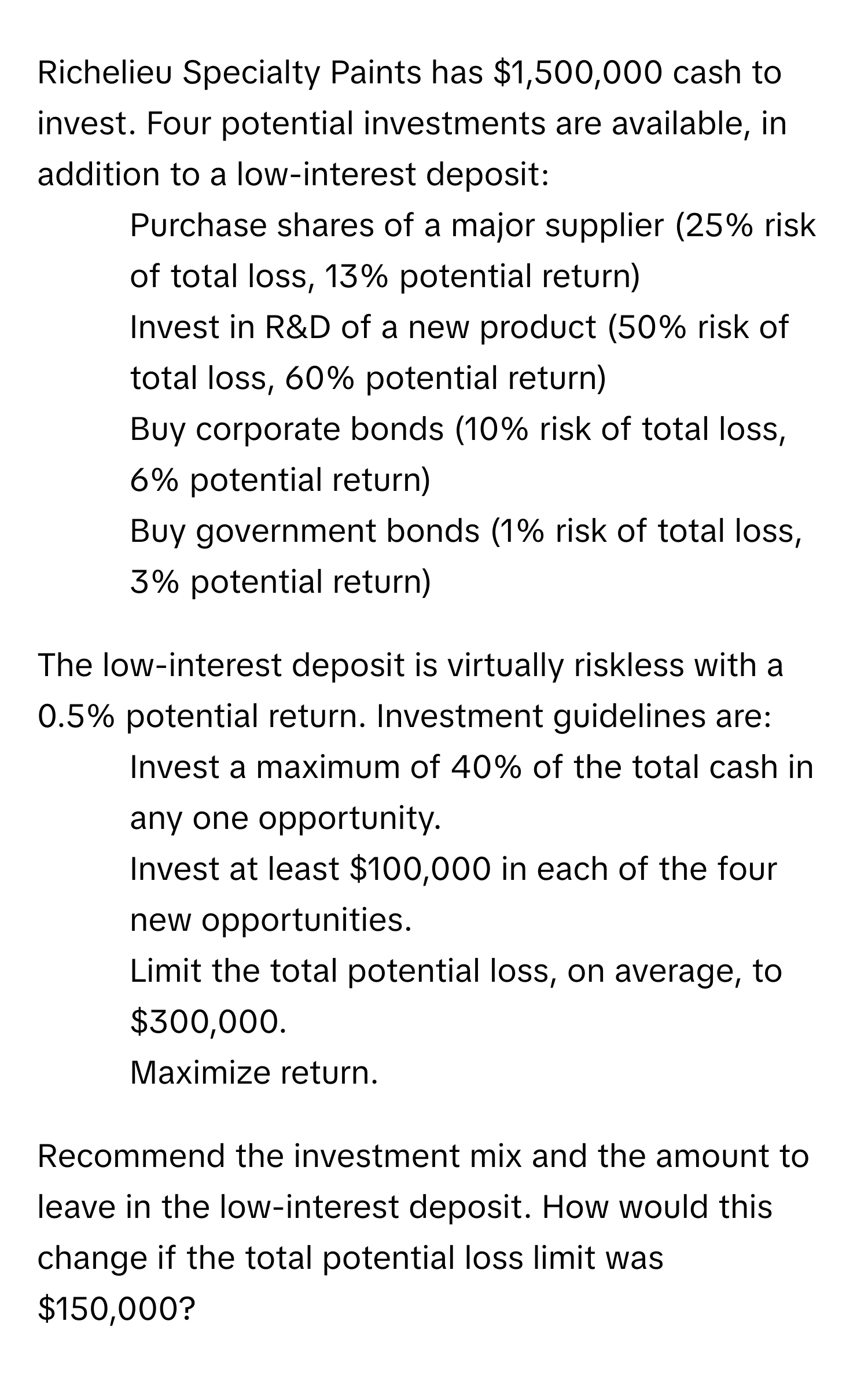 Richelieu Specialty Paints has $1,500,000 cash to invest.  Four potential investments are available, in addition to a low-interest deposit:

1.  Purchase shares of a major supplier (25% risk of total loss, 13% potential return)
2.  Invest in R&D of a new product (50% risk of total loss, 60% potential return)
3.  Buy corporate bonds (10% risk of total loss, 6% potential return)
4.  Buy government bonds (1% risk of total loss, 3% potential return)

The low-interest deposit is virtually riskless with a 0.5% potential return.  Investment guidelines are:

1.  Invest a maximum of 40% of the total cash in any one opportunity.
2.  Invest at least $100,000 in each of the four new opportunities.
3.  Limit the total potential loss, on average, to $300,000.
4.  Maximize return.

Recommend the investment mix and the amount to leave in the low-interest deposit.  How would this change if the total potential loss limit was $150,000?