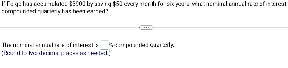 If Paige has accumulated $3900 by saving $50 every month for six years, what nominal annual rate of interest 
compounded quarterly has been earned? 
The nominal annual rate of interest is □ % compounded quarterly. 
(Round to two decimal places as needed.)