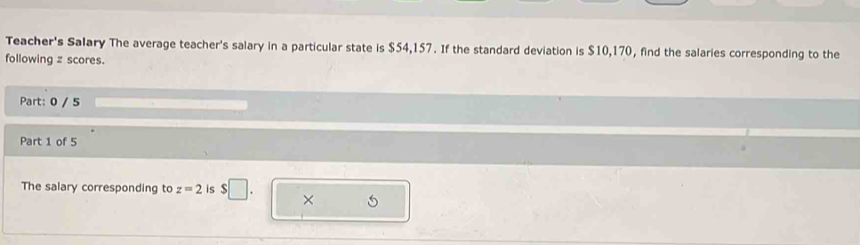 Teacher's Salary The average teacher's salary in a particular state is $54,157. If the standard deviation is $10,170, find the salaries corresponding to the 
following z scores. 
Part: 0 / 5 
Part 1 of 5 
The salary corresponding to z=2 is $□