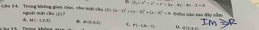 D. (S_4):x^2+y^2+z^2+2x-4y+6z-2=0. 
Câu 14. Trong không gian Oxz, cho mặt cầu (S):(x-1)^2+(y-2)^2+(z-3)^2=9 Điểm nào sau đây nằm
ngoài mặt cầu (S)?
IM
A. M(-1;2;5). B. N(0;3;2). C. P(-1;6;-1). D. Q(2;4:5). 
Câ u 15 Trong không