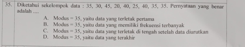 Diketahui sekelompok data : 35, 30, 45, 20, 40, 25, 40, 35, 35. Pernyataan yang benar
adalah ....
A. Modus =35 , yaitu data yang terletak pertama
B. Modus =35 , yaitu data yang memiliki frekuensi terbanyak
C. Modus =35 , yaitu data yang terletak di tengah setelah data diurutkan
D. Modus =35 , yaitu data yang terakhir