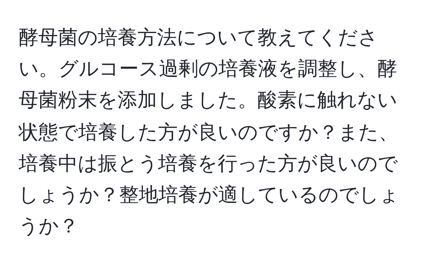 酵母菌の培養方法について教えてください。グルコース過剰の培養液を調整し、酵母菌粉末を添加しました。酸素に触れない状態で培養した方が良いのですか？また、培養中は振とう培養を行った方が良いのでしょうか？整地培養が適しているのでしょうか？