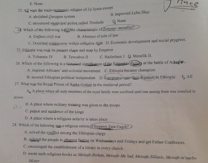 E. None.
23. All were the socio-economic reforms of Lij Iyasu except
B. improved Leba Shay
A. abolished Quragna system
C. introduced municipal police called Tirnbulle D. None
24. Which of the following is not the characteristic of Zemene- mesafint?
A. Endless civil war B. Absence of rule of Jaw
C. Doctrinal controversy within orthodox faith D. Economic development and social progress.
25..Ethiopia was took its present shape and map by Emperor
A. Yohannis IV B. Tewodros II C. Haileslassi I D. Menelik II.
26. Which of the following is a historical significance of the Ethionian victory at the battle of Adualo
A. inspired Africans’ anti-colonial movement C. Ethiopia became champion
B. secured Ethiopian political independent D. Europeans open their legation in Ethiopia E. All
27. What was the Royal Prison of Amba Gishen in the medieval period?
A. A place where all male members of the royal family were confined until one among them was installed in
power.
B. A place where military training was given to the troops.
C. palace and residence of the kings
D. A place where a religious activity is takes place
28. Which of the following was a religious reform of Emperor Zara-Yaqob?
A. solved the conflict among the Ethiopian clergy
B. ordered the people to observe fasting on Wednesdays and Fridays and get Father Confessors.
C. encouraged the establishment of a library in every church.
D. wrote such religious books as Metsafe-Birhan, Metsafe-Me 'lad, Metsafe-Sillasie, Metsafe-te'aqebo
Mister