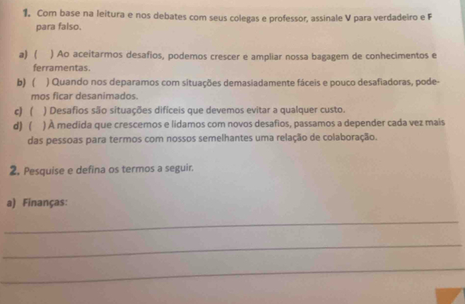 Com base na leitura e nos debates com seus colegas e professor, assinale V para verdadeiro e F
para falso.
a)  ) Ao aceitarmos desafios, podemos crescer e ampliar nossa bagagem de conhecimentos e
ferramentas.
b) ) Quando nos deparamos com situações demasiadamente fáceis e pouco desafiadoras, pode-
mos ficar desanimados.
c)  ) Desafios são situações difíceis que devemos evitar a qualquer custo.
d)  ) À medida que crescemos e lidamos com novos desafios, passamos a depender cada vez mais
das pessoas para termos com nossos semelhantes uma relação de colaboração.
2. Pesquise e defina os termos a seguir.
a) Finanças:
_
_
_