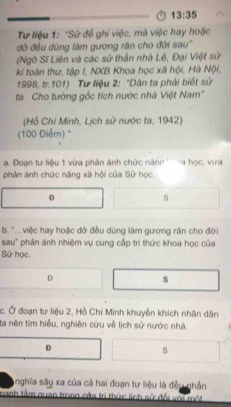 13:35 
Từ liệu 1: "Sử để ghi việc, mà việc hay hoặc
đở đều dùng làm gương răn cho đời sau''
(Ngô Sĩ Liên và các sử thần nhà Lê, Đại Việt sử
ki toàn thư, tập I, NXB Khoa học xã hội, Hà Nội,
1998, tr. 101) Tư liệu 2: ''Dân ta phải biết sử
ta Cho tường gốc tích nước nhà Việt Nam''
(Hồ Chí Minh, Lịch sử nước ta, 1942)
(100 Điểm) *
a. Đoạn tư liệu 1 vừa phản ánh chức năng '' ~a học, vừa
phản ánh chức năng xã hội của Sử học.
s
b. "...việc hay hoặc dở đều dùng làm gương răn cho đời
sau' phản ánh nhiệm vụ cung cấp tri thức khoa học của
Sử học.
D
s
c. Ở đoạn tư liệu 2, Hồ Chí Minh khuyền khích nhân dân
ta nên tìm hiểu, nghiên cứu về lịch sử nước nhà.
D
s
Anghĩa sâu xa của cả hai đoạn tư liệu là đều nhần
manh tầm quan trong cửa trị thức lịch sử đổi với một