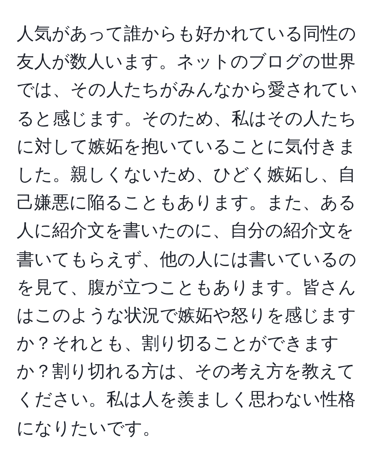 人気があって誰からも好かれている同性の友人が数人います。ネットのブログの世界では、その人たちがみんなから愛されていると感じます。そのため、私はその人たちに対して嫉妬を抱いていることに気付きました。親しくないため、ひどく嫉妬し、自己嫌悪に陥ることもあります。また、ある人に紹介文を書いたのに、自分の紹介文を書いてもらえず、他の人には書いているのを見て、腹が立つこともあります。皆さんはこのような状況で嫉妬や怒りを感じますか？それとも、割り切ることができますか？割り切れる方は、その考え方を教えてください。私は人を羨ましく思わない性格になりたいです。