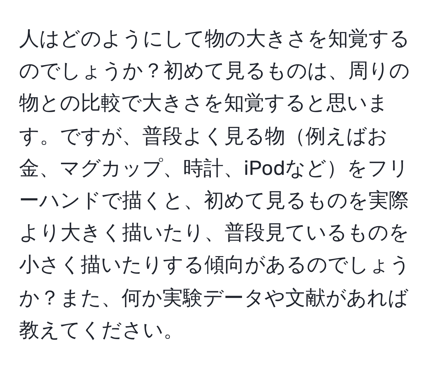 人はどのようにして物の大きさを知覚するのでしょうか？初めて見るものは、周りの物との比較で大きさを知覚すると思います。ですが、普段よく見る物例えばお金、マグカップ、時計、iPodなどをフリーハンドで描くと、初めて見るものを実際より大きく描いたり、普段見ているものを小さく描いたりする傾向があるのでしょうか？また、何か実験データや文献があれば教えてください。