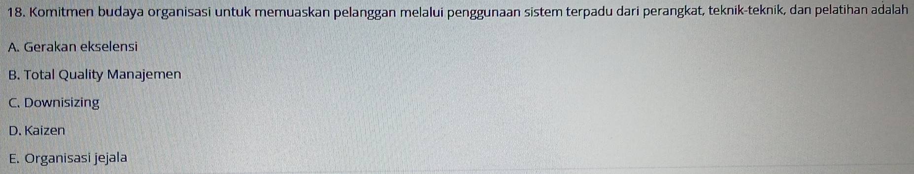 Komitmen budaya organisasi untuk memuaskan pelanggan melalui penggunaan sistem terpadu dari perangkat, teknik-teknik, dan pelatihan adalah
A. Gerakan ekselensi
B. Total Quality Manajemen
C. Downisizing
D. Kaizen
E. Organisasi jejala