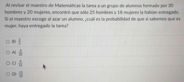 Al revisar el maestro de Matemáticas la tarea a un grupo de alumnos formado por 30
hombres y 20 mujeres, encontró que sólo 25 hombres y 18 mujeres la habían entregado.
Si el maestro escoge al azar un alumno, ¿cuál es la probabilidad de que si sabemos que es
mujer, haya entregado la tarea?
B)  2/5 
A)  9/25 
C)  9/10 
D)  13/10 