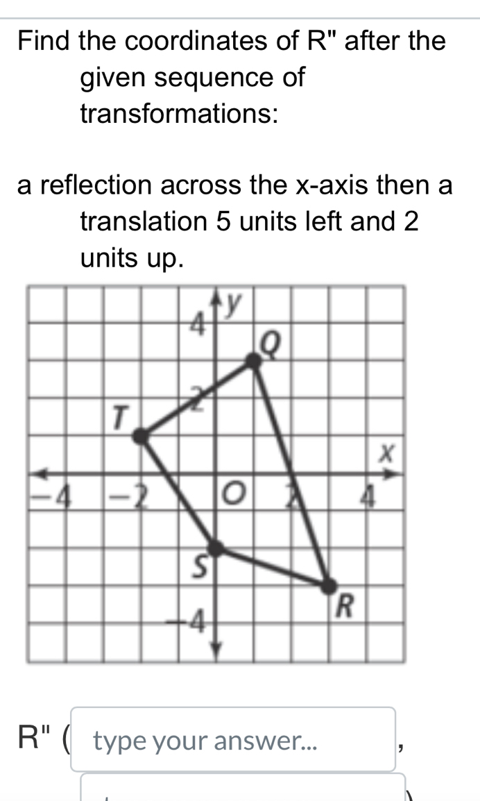 Find the coordinates of R" after the 
given sequence of 
transformations: 
a reflection across the x-axis then a 
translation 5 units left and 2
R'' ( type your answer... 
，