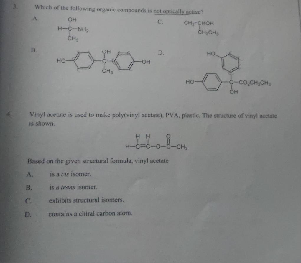 Which of the following organic compounds is not optically active?
A. H-C_(C-)^(OH)to  CH_3
C. ^CH_3-CHOHCH_2CH_3
B.
.
4. Vinyl acetate is used to make poly(vinyl acetate), PVA, plastic. The structure of vinyl acetate
is shown.
beginarrayr HHO H-c=c-O-c-CH_3endarray
Based on the given structural formula, vinyl acetate
A. is a cis isomer.
B. is a trans isomer.
C. exhibits structural isomers.
D. contains a chiral carbon atom.