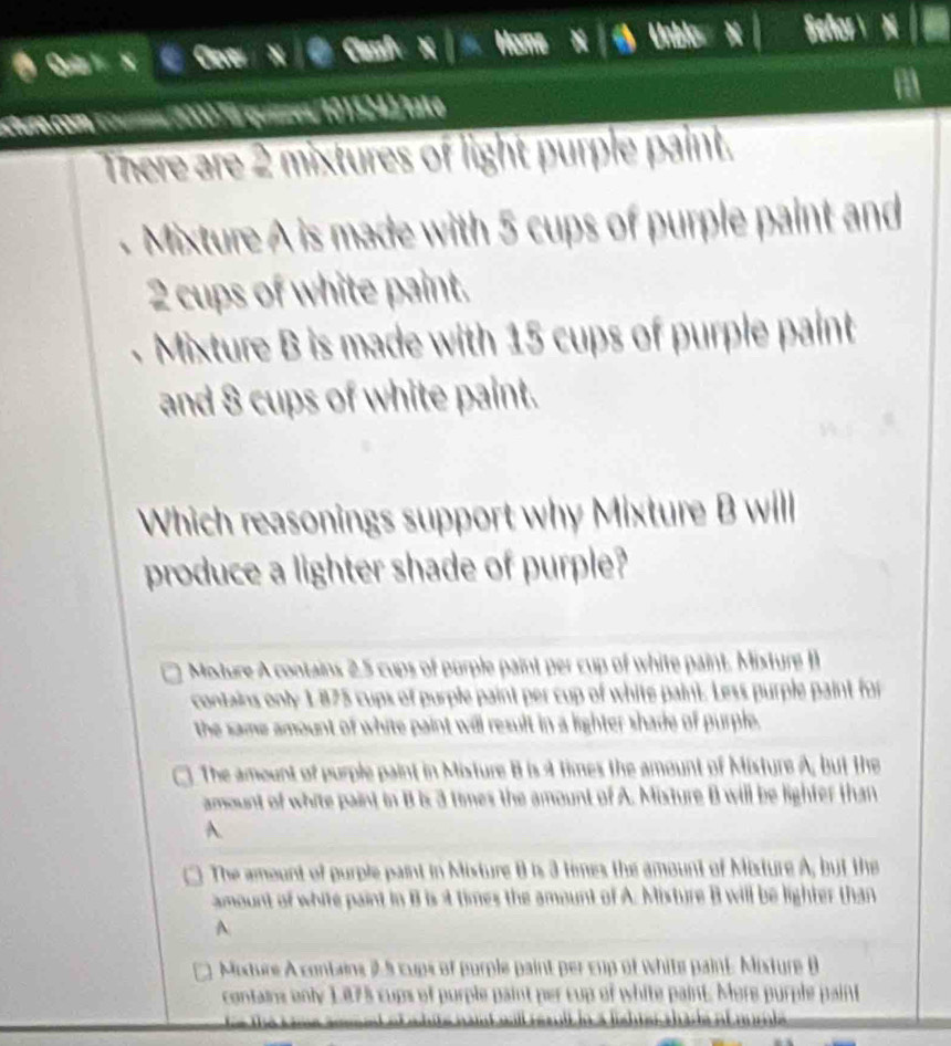 un com cours (0001à quizzes/101524)/tate
There are 2 mixtures of light purple paint.
Mixture A is made with 5 cups of purple paint and
2 cups of white paint.
Mixture B is made with 15 cups of purple paint
and 8 cups of white paint.
Which reasonings support why Mixture B will
produce a lighter shade of purple?
Moture A contains 2,5 cups of purple paint per cup of white paint. Misture I
contains only 1875 cups of purple paint per cup of white paint. Less purple paint for
the same amount of white paint will result in a lighter shade of purple.
The amount of purple paint in Mixture B is 4 times the amount of Misture A, but the
amount of white paint in B is 3 times the amount of A. Mixture B will be lighfer than
A.
The amount of purple paint in Mixture 8 is 3 times the amount of Mixture A, but the
amount of white paint in B is at times the amount of A. Misture B will be lighter than
A
Moxture A contains 25 cups of purple paint per cup of white paint. Mixture B
Père pu p lepait