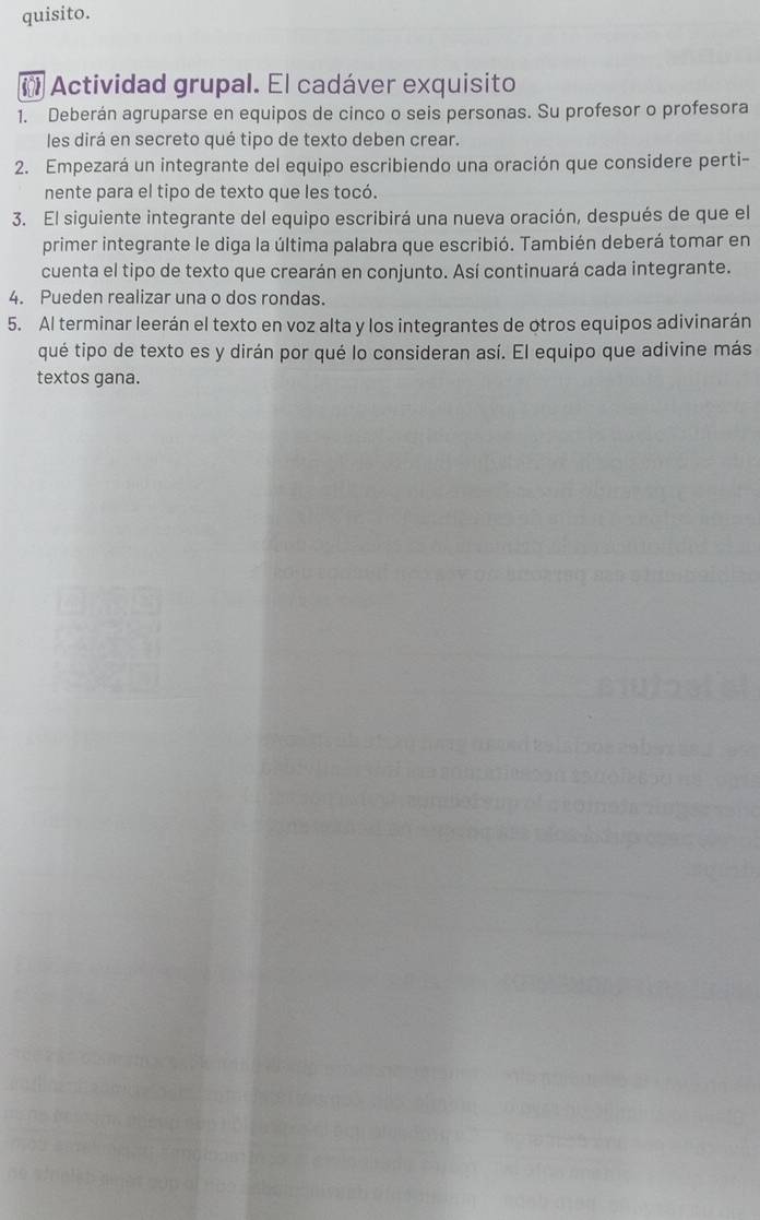 quisito. 
( Actividad grupal. El cadáver exquisito 
1. Deberán agruparse en equipos de cinco o seis personas. Su profesor o profesora 
les dirá en secreto qué tipo de texto deben crear. 
2. Empezará un integrante del equipo escribiendo una oración que considere perti- 
nente para el tipo de texto que les tocó. 
3. El siguiente integrante del equipo escribirá una nueva oración, después de que el 
primer integrante le diga la última palabra que escribió. También deberá tomar en 
cuenta el tipo de texto que crearán en conjunto. Así continuará cada integrante. 
4. Pueden realizar una o dos rondas. 
5. Al terminar leerán el texto en voz alta y los integrantes de otros equipos adivinarán 
qué tipo de texto es y dirán por qué lo consideran así. El equipo que adivine más 
textos gana.