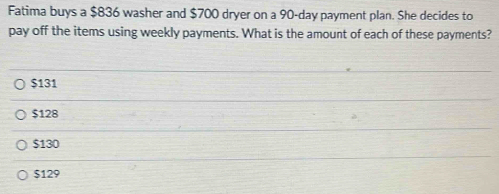 Fatima buys a $836 washer and $700 dryer on a 90-day payment plan. She decides to
pay off the items using weekly payments. What is the amount of each of these payments?
$131
$128
$130
$129