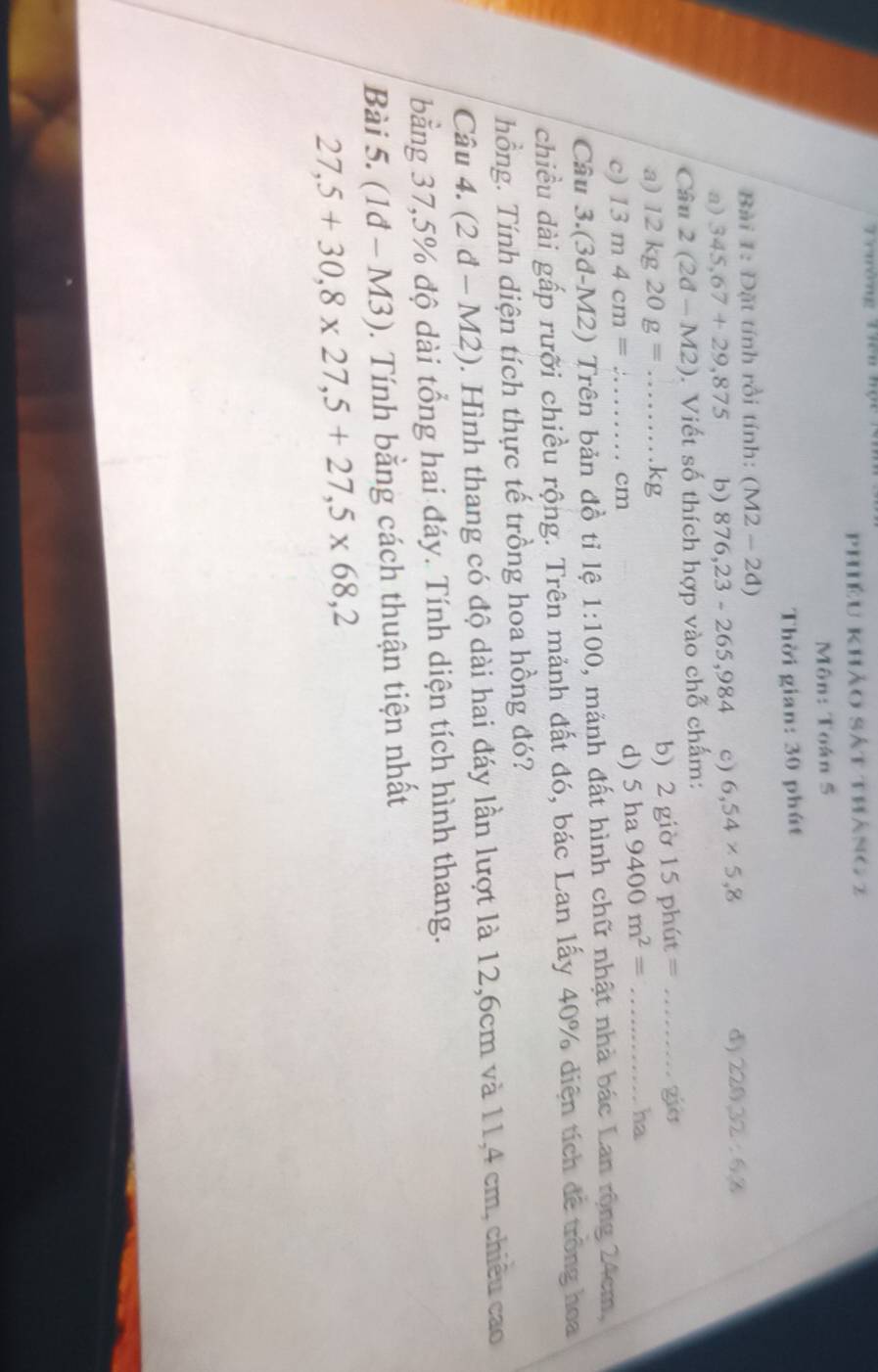 Trường Tiên hộu
Phiêu khảo sát tháng 2
Môn: Toán S
Thời gian: 30 phút
Bài 1: Đặt tính rồi tính: (M2-2d)
a) 345,67+29,875 b) 876,23-265,984 c) 6,54* 5,8
d) 22032:68
Câu 2(2d-M2). Viết số thích hợp vào chỗ chấm:
o15phit= _gio
a) 12kg20g=...kg b) 2 già
c) 13m4cm= 2 _  cm
d) 5ha9400m^2= _
ha
Câu 3.(3đ-M2) Trên bản đồ tỉ lệ 1:100 , mảnh đất hình chữ nhật nhà bác Lan rộng 24cm,
chiều dài gấp rưỡi chiều rộng. Trên mảnh đất đó, bác Lan lấy 40% diện tích để trông hoa
hồng. Tính diện tích thực tế trồng hoa hồng đó?
Câu 4. (2d-M2). Hình thang có độ dài hai đáy lần lượt là 12,6cm và 11,4 cm, chiêu cao
bằng 37,5% độ dài tổng hai đáy. Tính diện tích hình thang.
Bài 5. (1d-M3) ). Tính bằng cách thuận tiện nhất
27,5+30,8* 27,5+27,5* 68,2