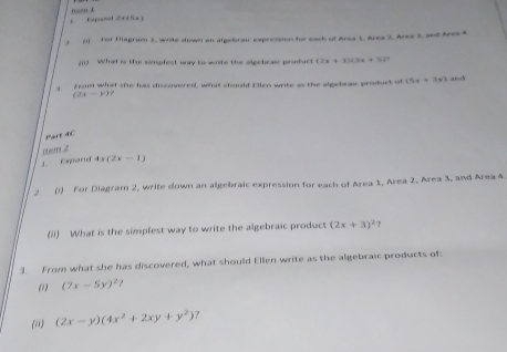 mo x Exparnd rho _2rho (t)l, b
, () For Diagram 2, write down an algebrai expression for each of Area 1, Area 2. Area 3, and Area 4
(11) What is the simgfest way to write the allgebraic product (2x+3)(3x+5)
from what she has discovered, what should Ellen write as the algebraie product of (5x+3y) and
(2x-y)
Part 4C 
item 2 
L Expand 4x(2x-1)
2 (i) For Diagram 2, write down an algebraic expression for each of Area 1, Area 2, Area 3, and Area 4
(ii) What is the simpfest way to write the algebraic product (2x+3)^2 7 
3. From what she has discovered, what should Ellen write as the algebraic products of 
(1) (7x-5y)^2
(i) (2x-y)(4x^2+2xy+y^2) ？