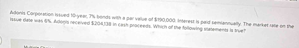 Adonis Corporation issued 10-year, 7% bonds with a par value of $190,000. Interest is paid semiannually. The market rate on the 
issue date was 6%. Adoņis received $204,138 in cash proceeds. Which of the following statements is true?