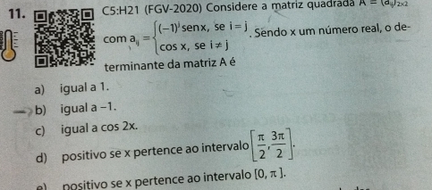 (FGV-2020) Considere a matriz quadrada A=(d_i)_2* 2
coma_ij=beginarrayl (-1)^jsenx,sei=j cos x,sei!= jendarray. Sendo x um número real, o de-
terminante da matriz A é
a) igual a 1.
b) igual a -1.
c) igual a cos 2x.
d) positivo se x pertence ao intervalo [ π /2 , 3π /2 ].
e) positivo se x pertence ao intervalo [0,π ].