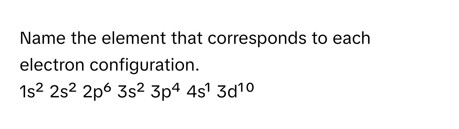 Name the element that corresponds to each electron configuration. 
1s² 2s² 2p⁶ 3s² 3p⁴ 4s¹ 3d¹⁰