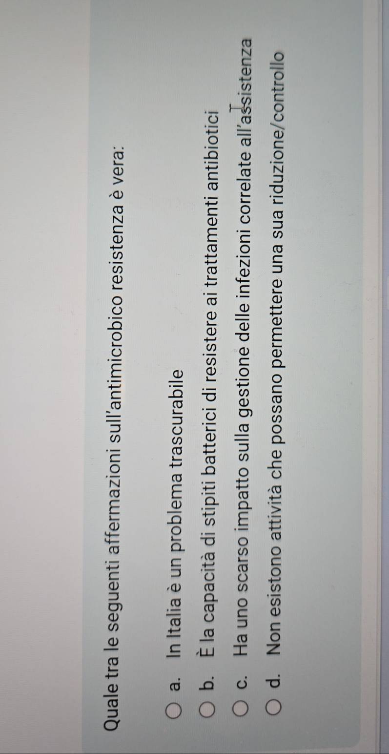 Quale tra le seguenti affermazioni sull'antimicrobico resistenza è vera:
a. In Italia è un problema trascurabile
b. È la capacità di stipiti batterici di resistere ai trattamenti antibiotici
c. Ha uno scarso impatto sulla gestione delle infezioni correlate all’assistenza
d. Non esistono attività che possano permettere una sua riduzione/controllo