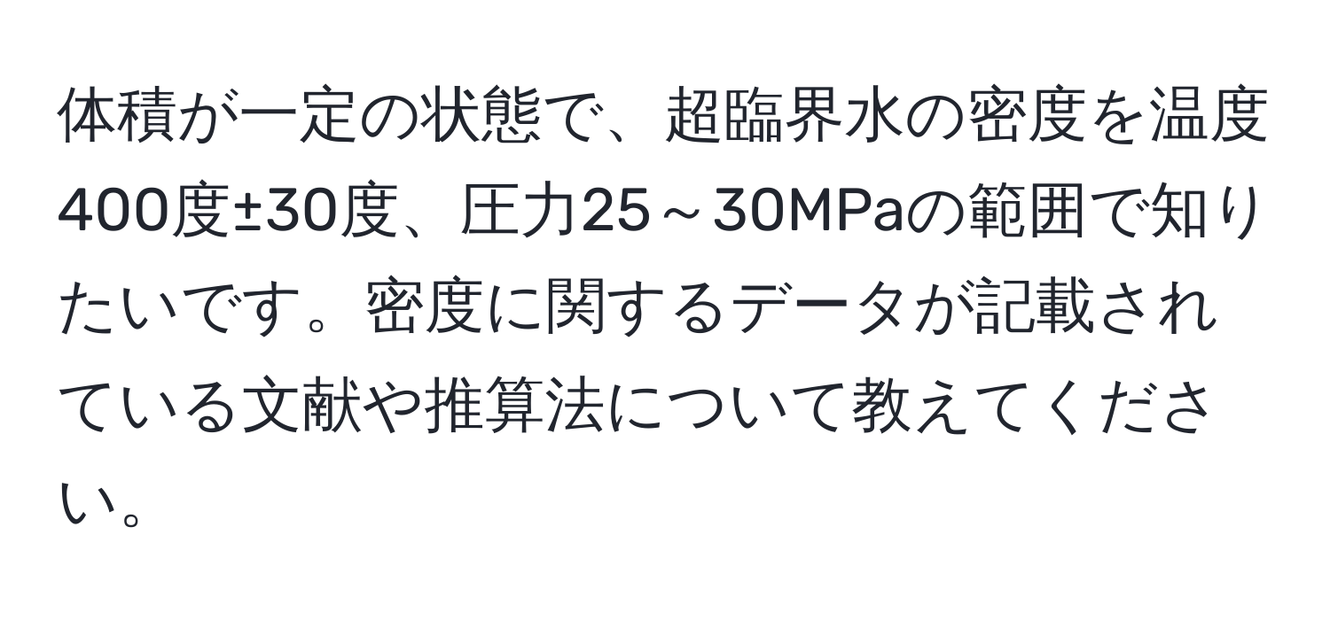 体積が一定の状態で、超臨界水の密度を温度400度±30度、圧力25～30MPaの範囲で知りたいです。密度に関するデータが記載されている文献や推算法について教えてください。