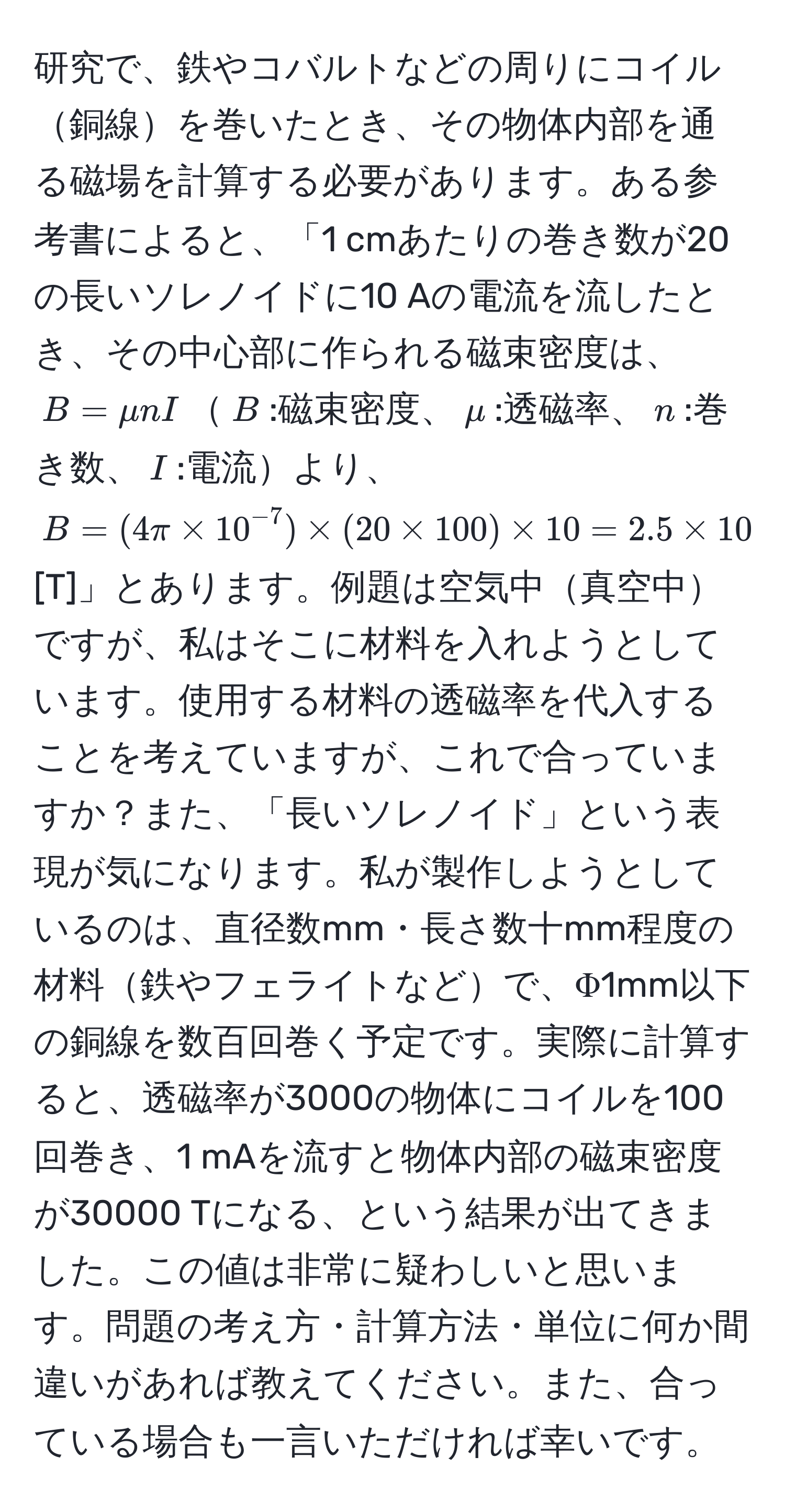 研究で、鉄やコバルトなどの周りにコイル銅線を巻いたとき、その物体内部を通る磁場を計算する必要があります。ある参考書によると、「1 cmあたりの巻き数が20の長いソレノイドに10 Aの電流を流したとき、その中心部に作られる磁束密度は、$B=mu n I$$B$:磁束密度、$mu$:透磁率、$n$:巻き数、$I$:電流より、$B=(4π * 10^(-7)) * (20 * 100) * 10 = 2.5 * 10^(-2)$ [T]」とあります。例題は空気中真空中ですが、私はそこに材料を入れようとしています。使用する材料の透磁率を代入することを考えていますが、これで合っていますか？また、「長いソレノイド」という表現が気になります。私が製作しようとしているのは、直径数mm・長さ数十mm程度の材料鉄やフェライトなどで、Φ1mm以下の銅線を数百回巻く予定です。実際に計算すると、透磁率が3000の物体にコイルを100回巻き、1 mAを流すと物体内部の磁束密度が30000 Tになる、という結果が出てきました。この値は非常に疑わしいと思います。問題の考え方・計算方法・単位に何か間違いがあれば教えてください。また、合っている場合も一言いただければ幸いです。