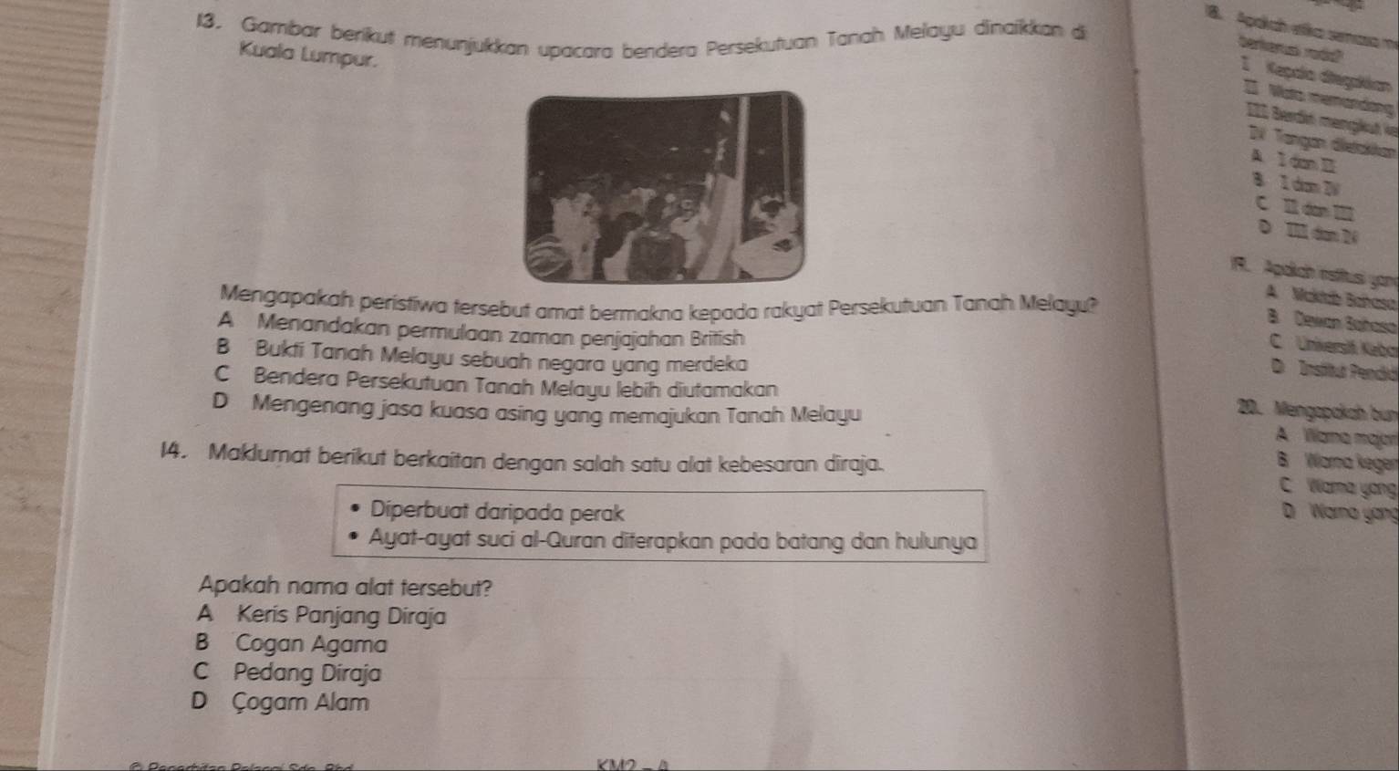 Agakch eka senasa m
13. Gambar beríkut menunjukkan upacara bendera Persekutuan Tanah Melayu dinaikkan di
berkerus rodd
Kuala Lumpur.
I Kegala diegakkan
Wata memandơng
III Berdé menglut ie
DV Tangan dietakkan
A 1 dn B
8 1 dm W
C I án IIl
D Il dan 20
9. Apaich estitusi yon
A. Makdb Bahasa
Mengapakah peristiwa tersebut amat bermakna kepada rakyat Persekutuan Tanah Melayu?
B. Dewan Bahoso
A Menandakan permulaan zaman penjajahan British
C Unikersit Kebo
B Bukti Tanah Melayu sebuah negara yang merdeka
D Institur Pendiá
C Bendera Persekutuan Tanah Melayu lebih diutamakan
D Mengenang jasa kuasa asing yang memajukan Tanah Melayu
20. Mengapakah bun
A Wana majar
14. Maklumat berikut berkaitan dengan salah satu alat kebesaran diraja.
B Wama keger
C Wama yong
Diperbuat daripada perak D Warna yang
Ayat-ayat suci al-Quran diferapkan pada batang dan hulunya
Apakah nama alat tersebut?
A Keris Panjang Diraja
B Cogan Agama
C Pedang Diraja
D Çogam Alam