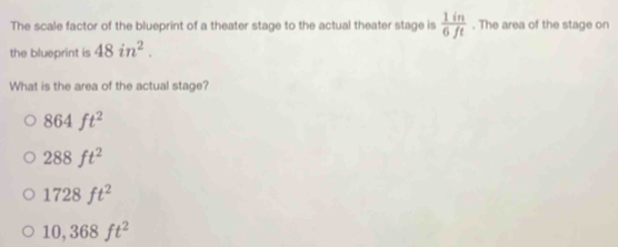 The scale factor of the blueprint of a theater stage to the actual theater stage is  1in/6ft . The area of the stage on
the blueprint is 48in^2. 
What is the area of the actual stage?
864ft^2
288ft^2
1728ft^2
10,368ft^2