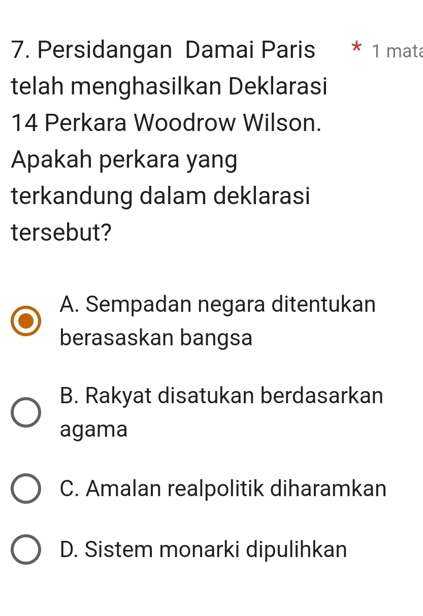 Persidangan Damai Paris * 1 mata
telah menghasilkan Deklarasi
14 Perkara Woodrow Wilson.
Apakah perkara yang
terkandung dalam deklarasi
tersebut?
A. Sempadan negara ditentukan
berasaskan bangsa
B. Rakyat disatukan berdasarkan
agama
C. Amalan realpolitik diharamkan
D. Sistem monarki dipulihkan