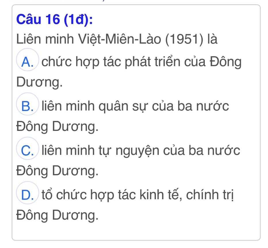 (1đ):
Liên minh Việt-Miên-Lào (1951) là
A. chức hợp tác phát triển của Đông
Dương.
B. liên minh quân sự của ba nước
Đông Dương.
C. liên minh tự nguyện của ba nước
Đông Dương.
D. tổ chức hợp tác kinh tế, chính trị
Đông Dương.