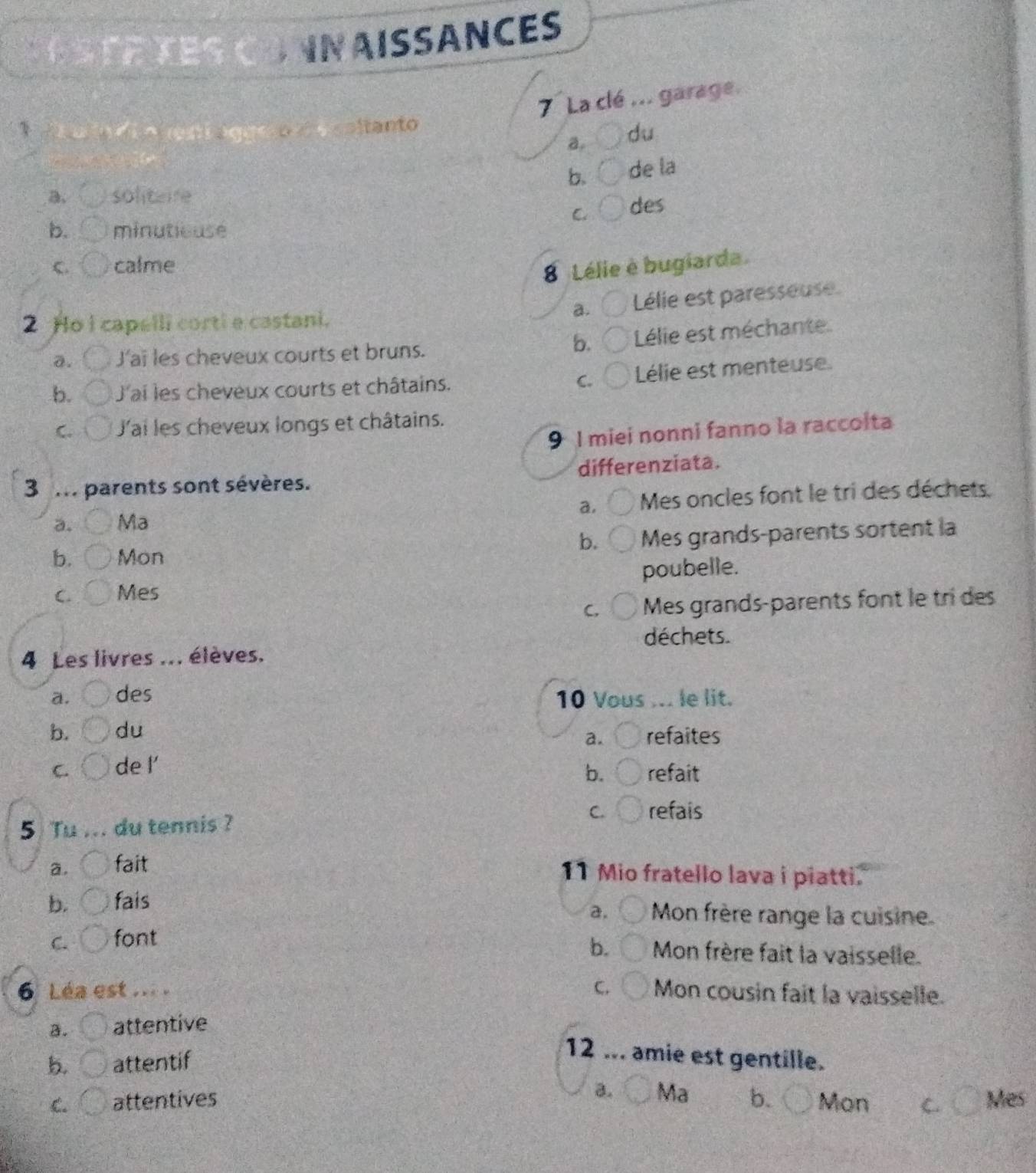 INAISSANCES
7 La clé ... garage.
1 d o a no áge é coltanto
a du
b. de la
a, soliteire
C des
b. minutiouse
C. calme
8 Lélie è bugiarda.
a. Lélie est paresseuse
2 Ho I capelli corti e castani.
a. J'aï les cheveux courts et bruns.
b. Lélie est méchante
b. J'ai les cheveux courts et châtains. C. Lélie est menteuse.
C. J'ai les cheveux longs et châtains.
9 I miei nonni fanno la raccoita
3 m parents sont sévères. differenziata.
a. Ma Mes oncles font le tri des déchets.
a.
b. Mon Mes grands-parents sortent la
b.
C. Mes poubelle.
C. Mes grands-parents font le tri des
déchets.
4 Les livres ... élèves.
a. des 10 Vous ... le lit.
b. du refaites
a.
C. de l’
b. refait
5 Tu ... du tennis ? C. refais
a. fait
11 Mio fratello lava i piatti.
b. fais Mon frère range la cuisine
2.
C. font
b. Mon frère fait la vaisselle.
6 Léa est ... C. Mon cousin fait la vaisselle.
a. attentive
b attentif
12 ... amie est gentille.
a. Ma
C. attentives b. Mon C. Mes