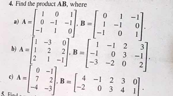 Find the product AB, where
a) A=beginbmatrix 1&0&1 0&-1&-1 -1&1&0endbmatrix , B=beginbmatrix 0&1&-1 1&-1&0 -1&0&1endbmatrix. 
b) A=beginbmatrix 1&-3&0 1&2&2 2&1&-1endbmatrix , B=beginbmatrix 1&-1&2&3 -1&0&3&-1 -3&-2&0&2endbmatrix. 
c) A=beginbmatrix 0&-1 7&2 -4&-3endbmatrix , B=beginbmatrix 4&-1&2&3&0 -2&0&3&4&1endbmatrix. 
B