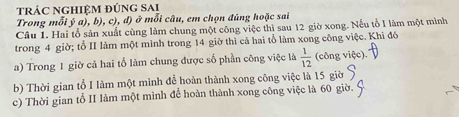 trÁC NGHIỆM đÚnG SAi 
Trong mỗi ý a), b), c), d) ở mỗi câu, em chọn đúng hoặc sai 
Câu 1. Hai tổ sản xuất cùng làm chung một công việc thì sau 12 giờ xong. Nếu tổ I làm một mình 
trong 4 giờ; tổ II làm một mình trong 14 giờ thì cả hai tổ làm xong công việc. Khi đó 
a) Trong 1 giờ cả hai tổ làm chung được số phần công việc là  1/12  (công việc). 
b) Thời gian tổ I làm một mình để hoàn thành xong công việc là 15 giờ 
c) Thời gian tổ II làm một mình để hoàn thành xong công việc là 60 giờ.