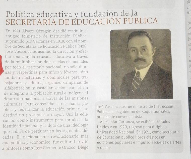 ellc 
un 
Política educativa y fundación de la 
ter 
SECRETARÍA DE EDUCACIÓN PUBLICA 
tio 
de 
En 1921 Álvaro Obregón decidió restituir el 
co 
antiguo Ministerio de Instrucción Pública, 
lo 
suprimido por Carranza en 1918, con el nom- 
bre de Secretaría de Educación Pública (SEP). 
ca 
José Vasconcelos asumió la dirección y efec- 
15 
tuó una amplia cruzada educativa a través 
de la multiplicación de escuelas elementales 
por todo el territorio nacional, no sólo diur- 
nas y vespertinas para niños y jóvenes, sino 
también nocturnas y dominicales para tra- 
bajadores y adultos; organizó campañas de 
alfabetización y castellanización con el fin 
de integrar a la población rural e indígena al 
desarrollo nacional a través de las misiones 
culturales. Para consolidar la enseñanza pú- 
blica y federalizar la educación primaria se José Vasconcelos fue ministro de Instrucción 
destinó un presupuesto mayor. Usó la edu- Pública en el gobierno de Roque González, 
cación como instrumento para fortalecer la presidente convencionista. 
Al triunfar Carranza, se exilió en Estados 
identidad nacional y la dotó de una ideología Unidos y en 1920, regresó para dirigir la 
que habría de perdurar en las siguientes dé- Universidad Nacional. En 1921, como secretario 
cadas. El nacionalismo revolucionario más de Educación publicó libros clásicos en 
que político y económico, fue cultural. Invitó ediciones populares e impulsó escuelas de artes 
a pintores como José Clemente Orozco, Diego y oficios.