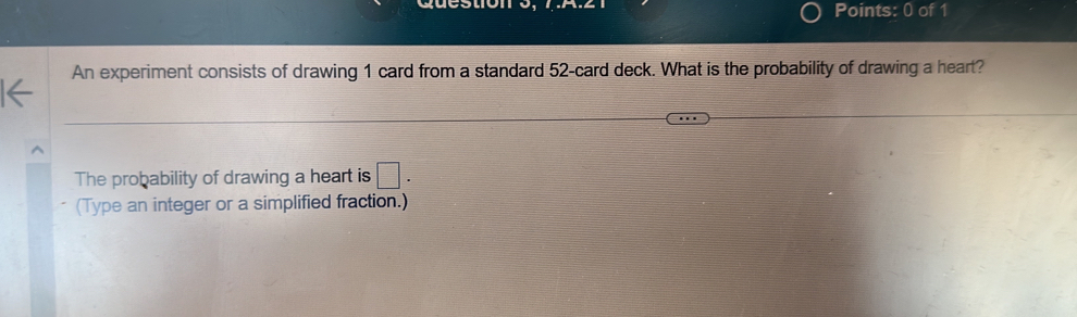 Question Points: 0 of 1 
An experiment consists of drawing 1 card from a standard 52 -card deck. What is the probability of drawing a heart? 
The probability of drawing a heart is □ . 
(Type an integer or a simplified fraction.)