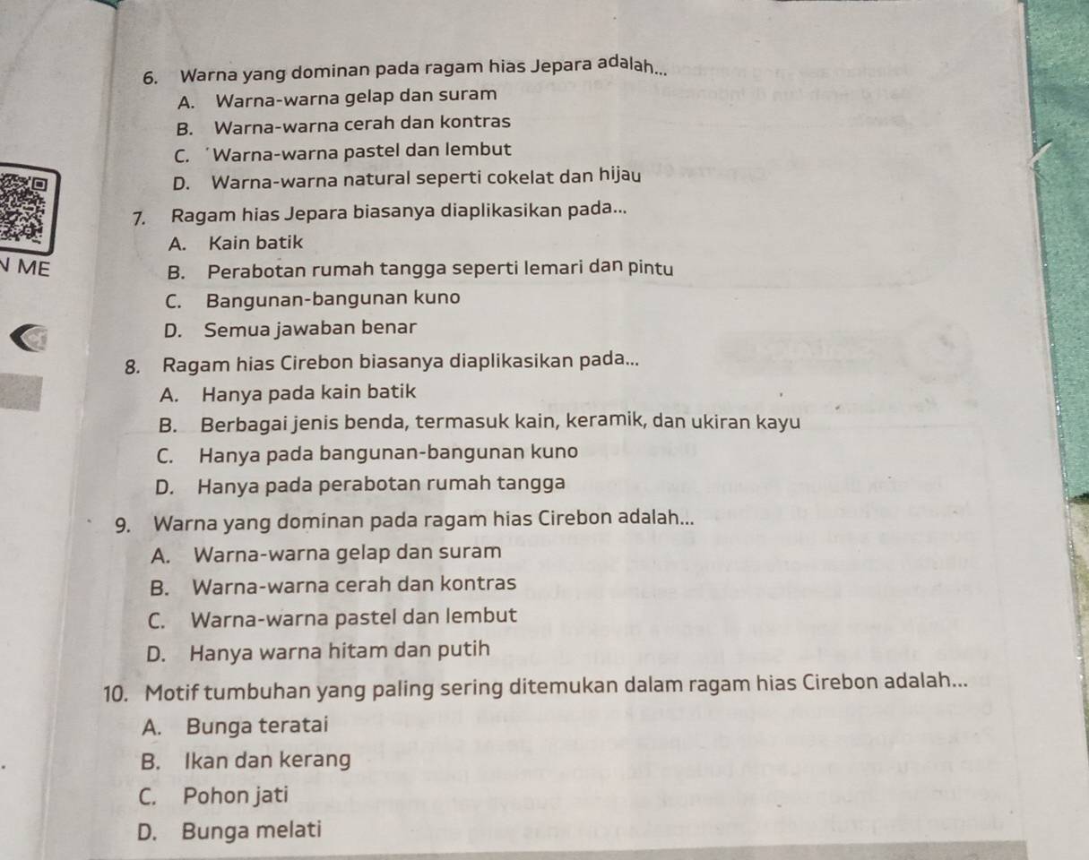 Warna yang dominan pada ragam hias Jepara adalah...
A. Warna-warna gelap dan suram
B. Warna-warna cerah dan kontras
C. ‘Warna-warna pastel dan lembut
D. Warna-warna natural seperti cokelat dan hijau
7. Ragam hias Jepara biasanya diaplikasikan pada...
A. Kain batik
N ME
B. Perabotan rumah tangga seperti lemari dan pintu
C. Bangunan-bangunan kuno
D. Semua jawaban benar
8. Ragam hias Cirebon biasanya diaplikasikan pada...
A. Hanya pada kain batik
B. Berbagai jenis benda, termasuk kain, keramik, dan ukiran kayu
C. Hanya pada bangunan-bangunan kuno
D. Hanya pada perabotan rumah tangga
9. Warna yang dominan pada ragam hias Cirebon adalah...
A. Warna-warna gelap dan suram
B. Warna-warna cerah dan kontras
C. Warna-warna pastel dan lembut
D. Hanya warna hitam dan putih
10. Motif tumbuhan yang paling sering ditemukan dalam ragam hias Cirebon adalah...
A. Bunga teratai
B. Ikan dan kerang
C. Pohon jati
D. Bunga melati