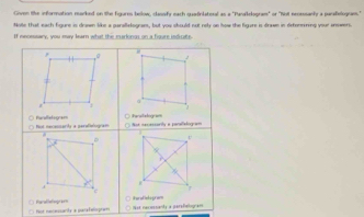 Given the informnation marked on the figures below, classify each quadinlateral as a "Panakelogram" or "Not neosssanly a parafelogram."
Noe that each figure is drawn like a parallelograes, but you should not rely on how the figure is drawn in detenmning your answers.
If meosssary, you may lear what the murlongs on a figure indicae.
.
a
B
□arallshogram
fualelogram Not necessarta a perafislogram === ===a==acts e parofstcç===
.
r
Not nacossanly a parsfelogram t
Not necessarte a uarafelispram