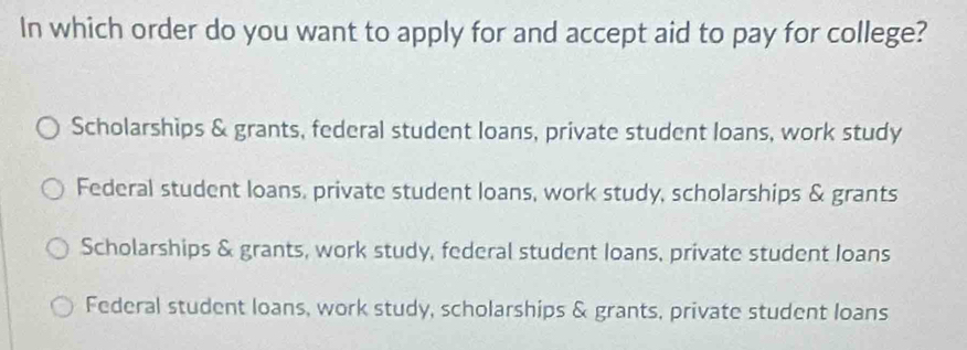 In which order do you want to apply for and accept aid to pay for college?
Scholarships & grants, federal student loans, private student loans, work study
Federal student loans, private student loans, work study, scholarships & grants
Scholarships & grants, work study, federal student Ioans, private student Ioans
Federal student loans, work study, scholarships & grants, private student loans