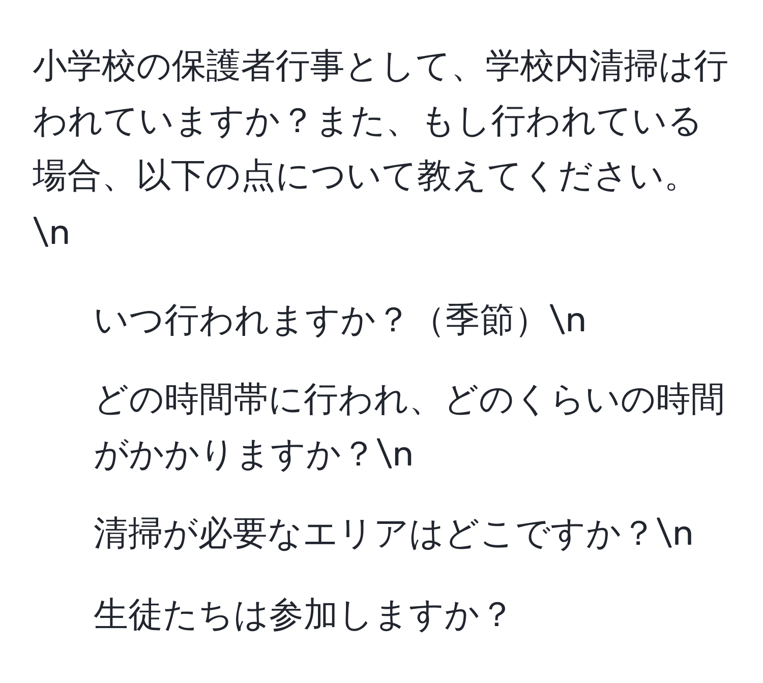 小学校の保護者行事として、学校内清掃は行われていますか？また、もし行われている場合、以下の点について教えてください。n
1. いつ行われますか？季節n
2. どの時間帯に行われ、どのくらいの時間がかかりますか？n
3. 清掃が必要なエリアはどこですか？n
4. 生徒たちは参加しますか？